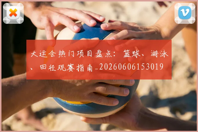 大运会热门项目盘点：篮球、游泳、田径观赛指南_20260606153019
