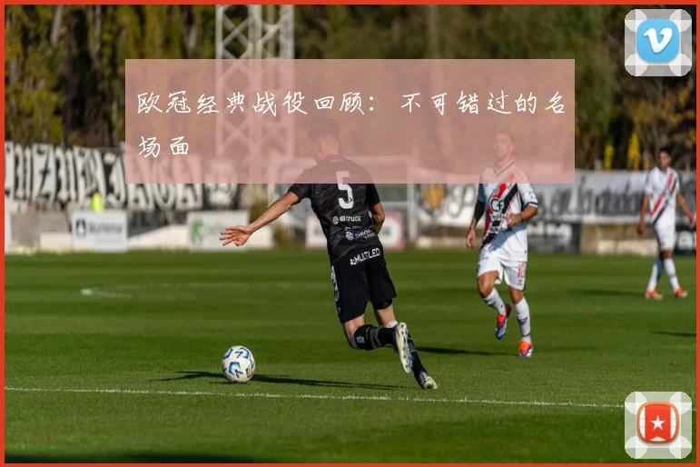 欧冠经典战役回顾：不可错过的名场面