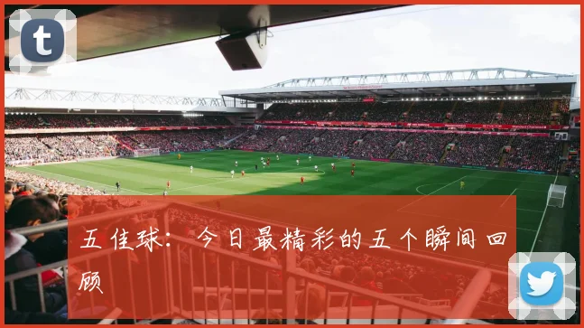 五佳球：今日最精彩的五个瞬间回顾