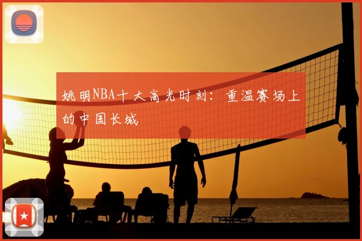 姚明NBA十大高光时刻：重温赛场上的中国长城