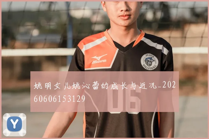 姚明女儿姚沁蕾的成长与近况_20260606153129