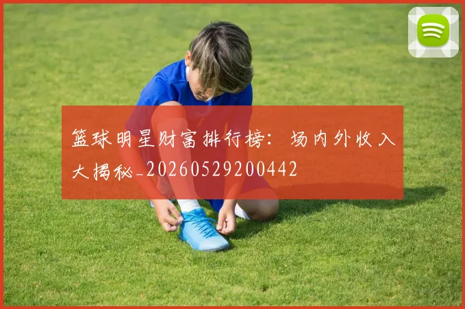 篮球明星财富排行榜:场内外收入大揭秘_20260529200442