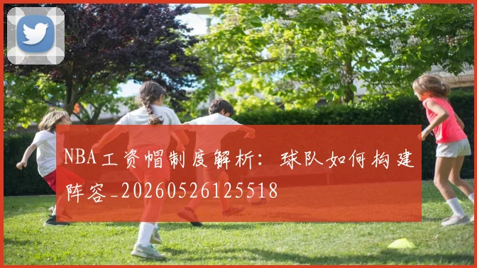 NBA工资帽制度解析：球队如何构建阵容_20260526125518