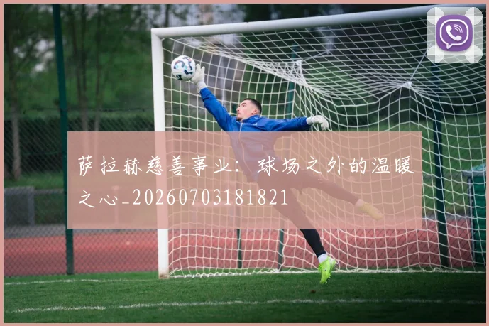 萨拉赫慈善事业：球场之外的温暖之心_20260703181821