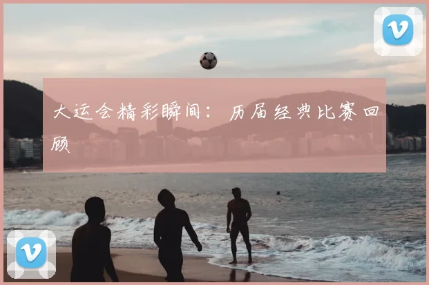 大运会精彩瞬间：历届经典比赛回顾