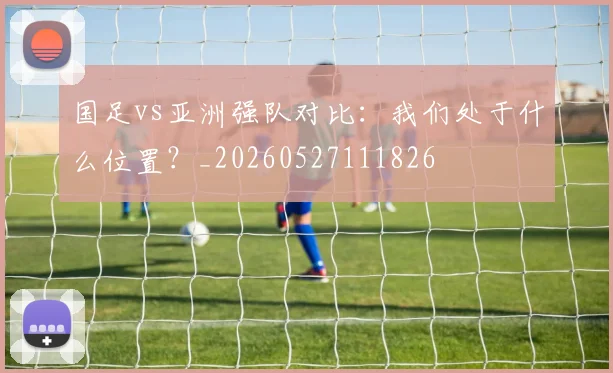 国足vs亚洲强队对比:我们处于什么位置?_20260527111826