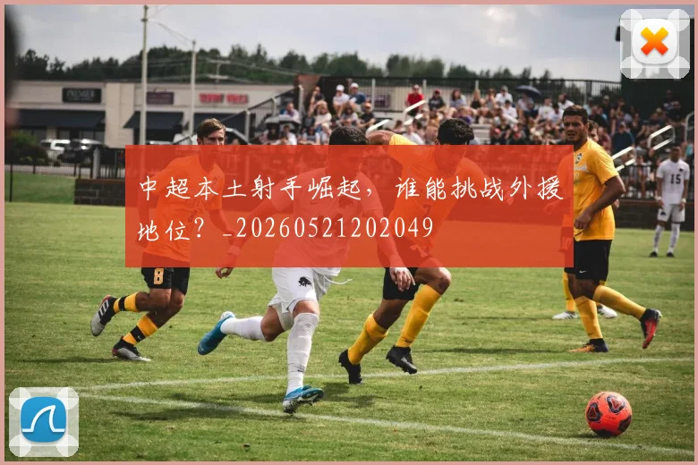 中超本土射手崛起，谁能挑战外援地位？_20260521202049