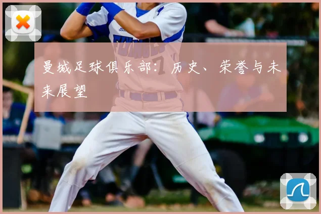 曼城足球俱乐部:历史、荣誉与未来展望
